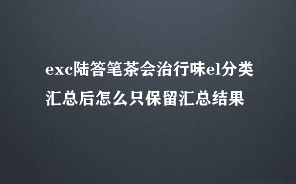 exc陆答笔茶会治行味el分类汇总后怎么只保留汇总结果