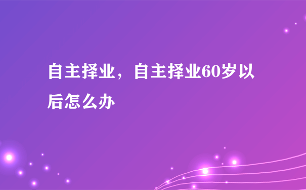 自主择业，自主择业60岁以后怎么办