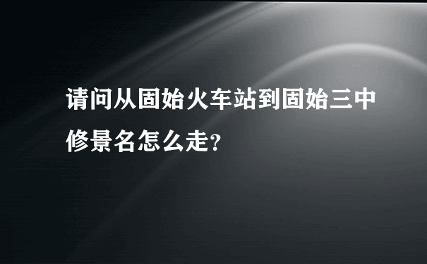 请问从固始火车站到固始三中修景名怎么走？