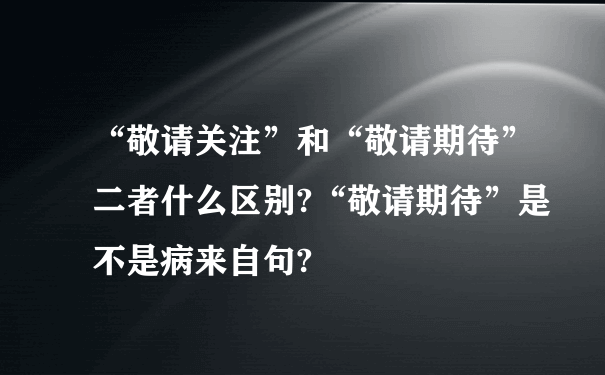 “敬请关注”和“敬请期待”二者什么区别?“敬请期待”是不是病来自句?