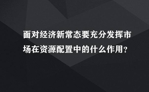 面对经济新常态要充分发挥市场在资源配置中的什么作用？