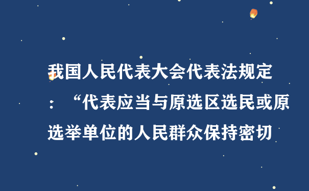 我国人民代表大会代表法规定：“代表应当与原选区选民或原选举单位的人民群众保持密切