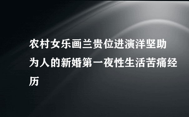 农村女乐画兰贵位进演洋坚助为人的新婚第一夜性生活苦痛经历