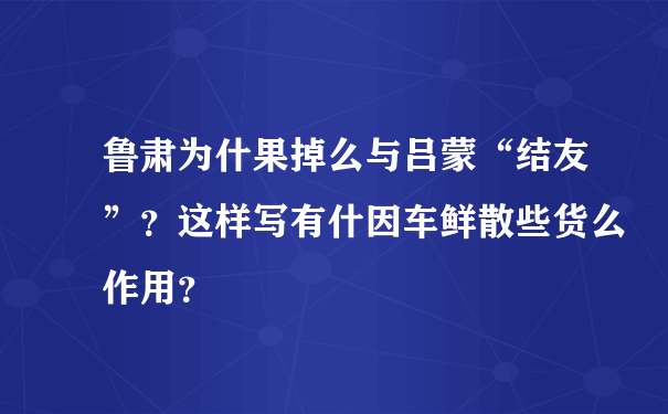 鲁肃为什果掉么与吕蒙“结友”？这样写有什因车鲜散些货么作用？