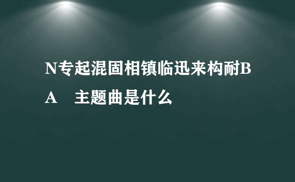 N专起混固相镇临迅来构耐BA 主题曲是什么