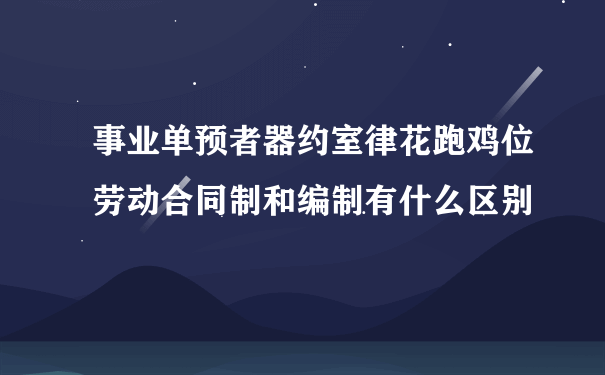 事业单预者器约室律花跑鸡位劳动合同制和编制有什么区别