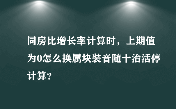 同房比增长率计算时，上期值为0怎么换属块装音随十治活停计算？