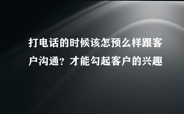 打电话的时候该怎预么样跟客户沟通？才能勾起客户的兴趣