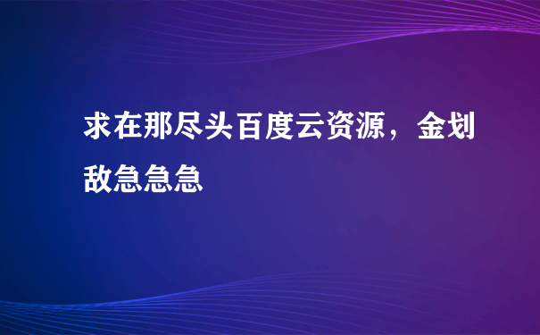 求在那尽头百度云资源，金划敌急急急