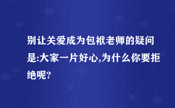 别让关爱成为包袱老师的疑问是:大家一片好心,为什么你要拒绝呢?