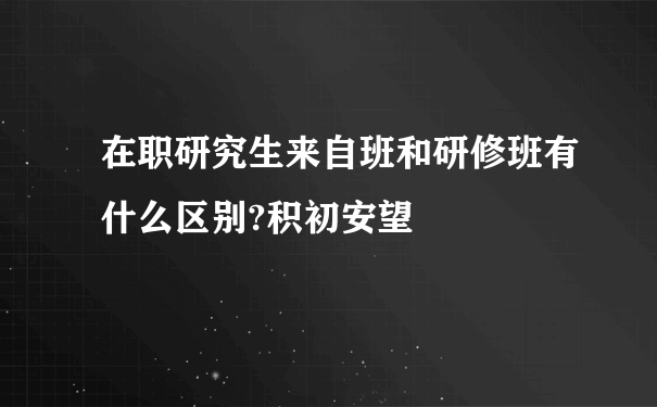 在职研究生来自班和研修班有什么区别?积初安望