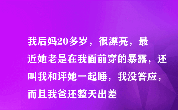 我后妈20多岁，很漂亮，最近她老是在我面前穿的暴露，还叫我和评她一起睡，我没答应，而且我爸还整天出差