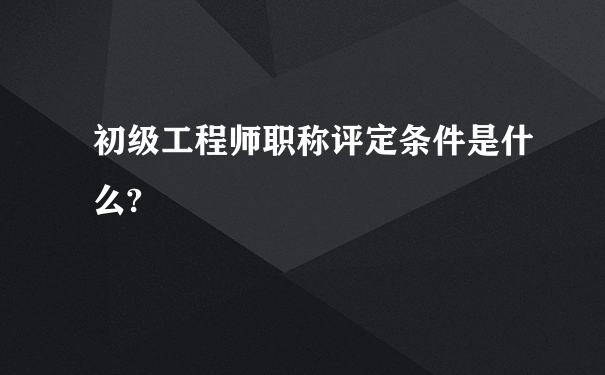 初级工程师职称评定条件是什么?