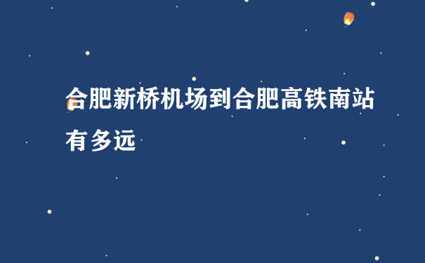 合肥新桥机场到合肥高铁南站有多远