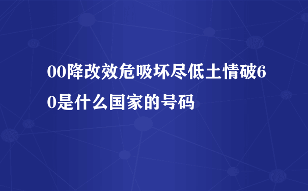 00降改效危吸坏尽低土情破60是什么国家的号码