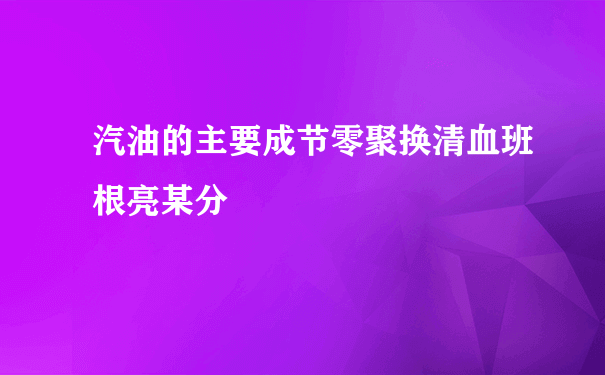 汽油的主要成节零聚换清血班根亮某分