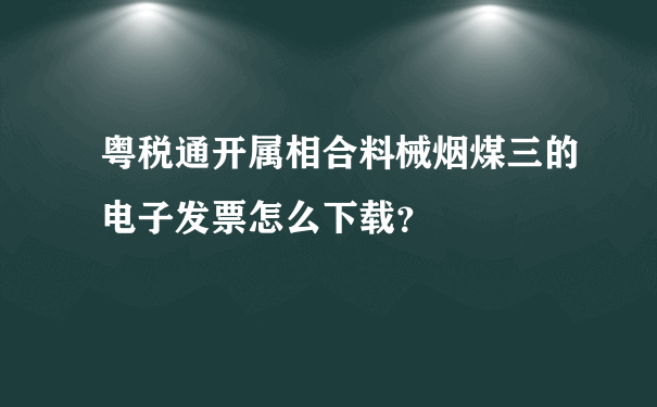 粤税通开属相合料械烟煤三的电子发票怎么下载？