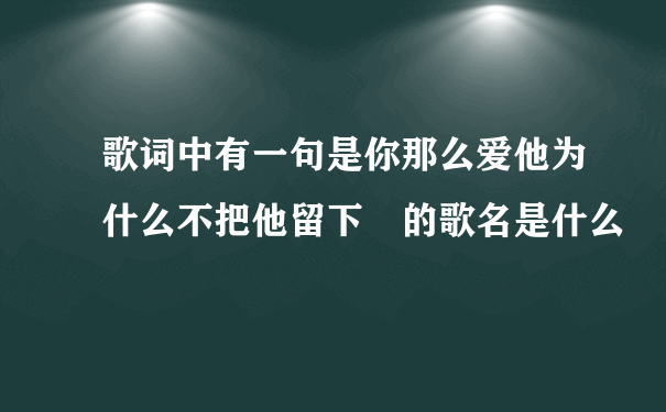 歌词中有一句是你那么爱他为什么不把他留下 的歌名是什么