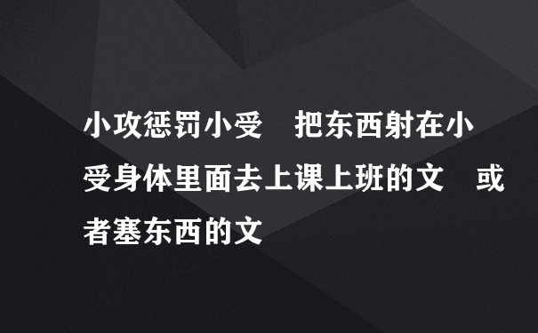 小攻惩罚小受 把东西射在小受身体里面去上课上班的文 或者塞东西的文