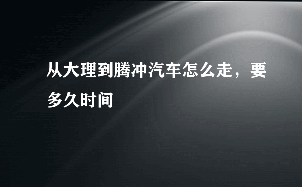 从大理到腾冲汽车怎么走，要多久时间