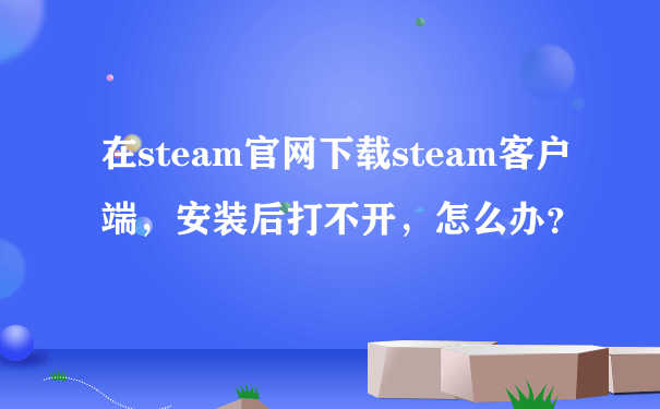 在steam官网下载steam客户端，安装后打不开，怎么办？