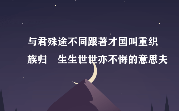 与君殊途不同跟著才国叫重织族归 生生世世亦不悔的意思夫