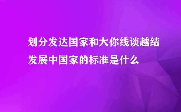 划分发达国家和大你线谈越结发展中国家的标准是什么