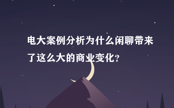 电大案例分析为什么闲聊带来了这么大的商业变化？