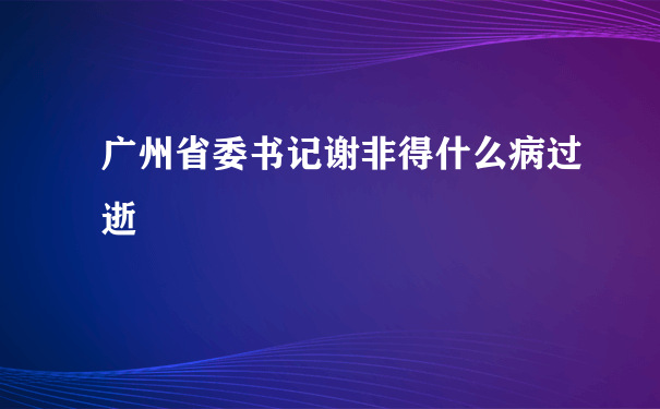 广州省委书记谢非得什么病过逝