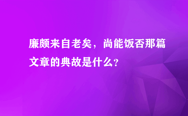 廉颇来自老矣，尚能饭否那篇文章的典故是什么？