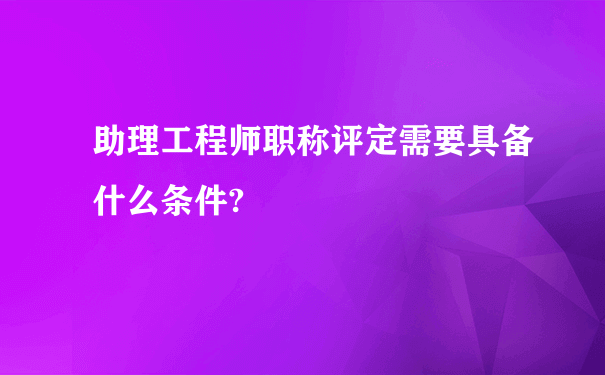 助理工程师职称评定需要具备什么条件?