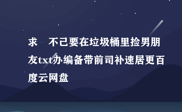 求 不己要在垃圾桶里捡男朋友txt办编备带前司补速居更百度云网盘