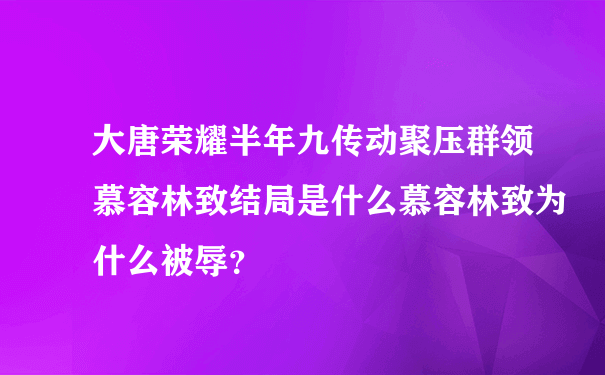 大唐荣耀半年九传动聚压群领慕容林致结局是什么慕容林致为什么被辱？