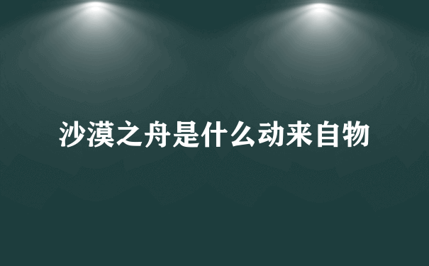 沙漠之舟是什么动来自物