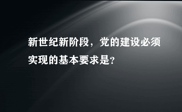 新世纪新阶段，党的建设必须实现的基本要求是？