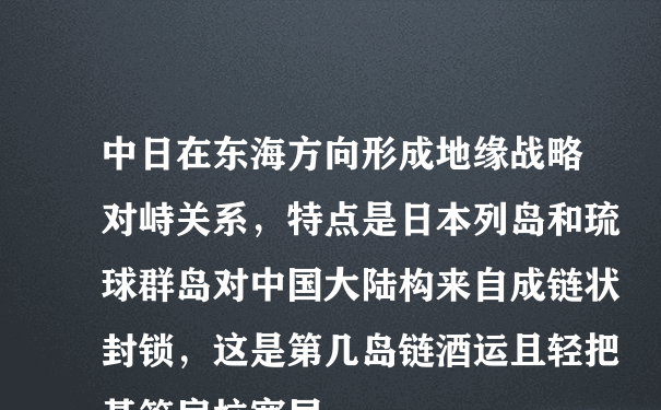 中日在东海方向形成地缘战略对峙关系，特点是日本列岛和琉球群岛对中国大陆构来自成链状封锁，这是第几岛链酒运且轻把基答房抗宽局