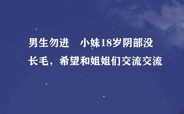 男生勿进 小妹18岁阴部没长毛，希望和姐姐们交流交流