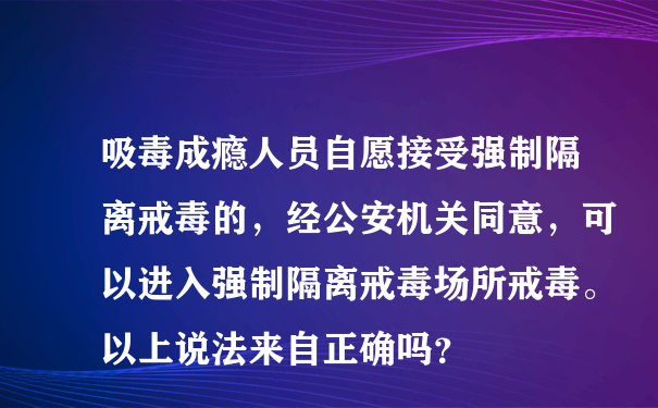 吸毒成瘾人员自愿接受强制隔离戒毒的，经公安机关同意，可以进入强制隔离戒毒场所戒毒。以上说法来自正确吗？