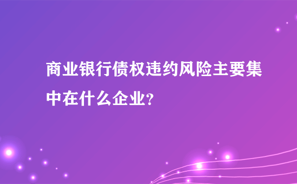 商业银行债权违约风险主要集中在什么企业？