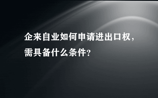 企来自业如何申请进出口权，需具备什么条件？