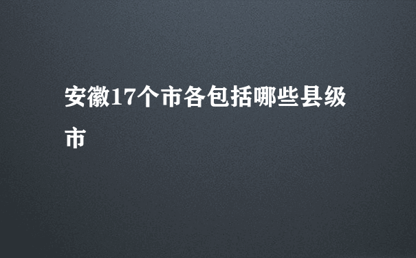 安徽17个市各包括哪些县级市