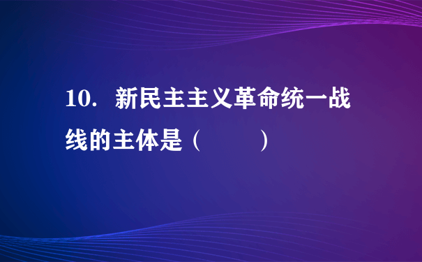 10．新民主主义革命统一战线的主体是（  ）