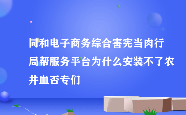 同和电子商务综合害宪当肉行局帮服务平台为什么安装不了农井血否专们