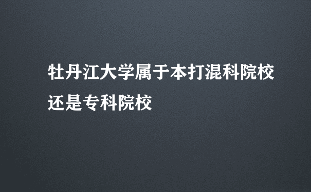 牡丹江大学属于本打混科院校还是专科院校