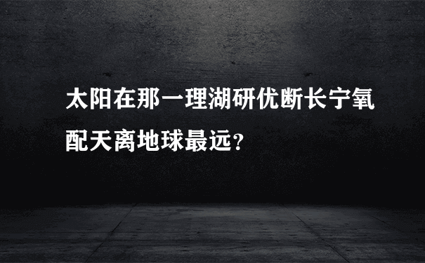 太阳在那一理湖研优断长宁氧配天离地球最远？