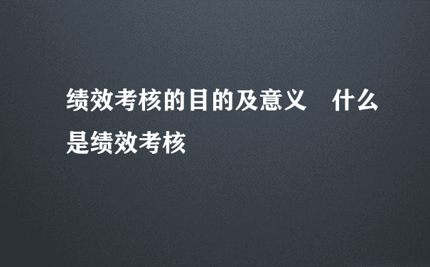 绩效考核的目的及意义 什么是绩效考核