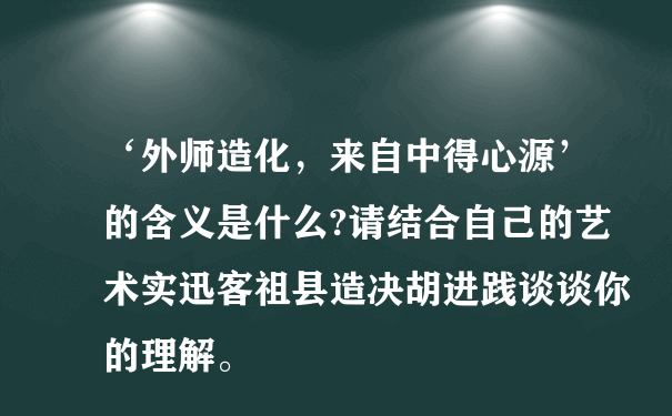 ‘外师造化，来自中得心源’的含义是什么?请结合自己的艺术实迅客祖县造决胡进践谈谈你的理解。