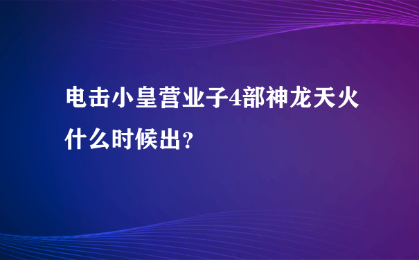 电击小皇营业子4部神龙天火什么时候出？