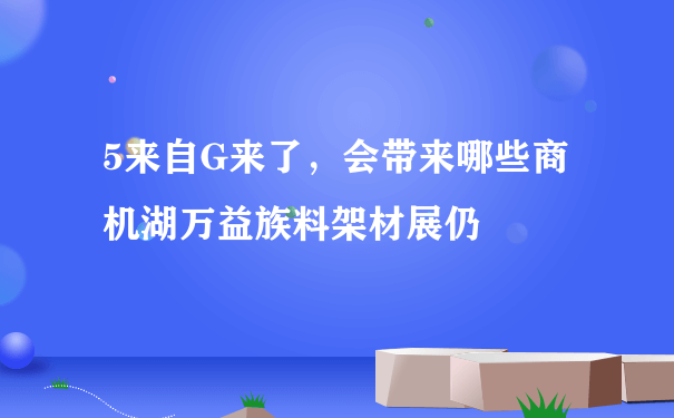 5来自G来了，会带来哪些商机湖万益族料架材展仍