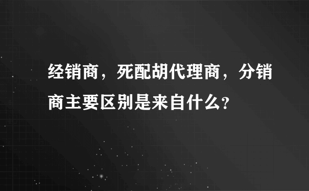 经销商，死配胡代理商，分销商主要区别是来自什么？